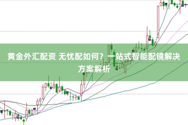 黄金外汇配资 无忧配如何？一站式智能配镜解决方案解析