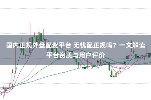 国内正规外盘配资平台 无忧配正规吗？一文解读平台资质与用户评价